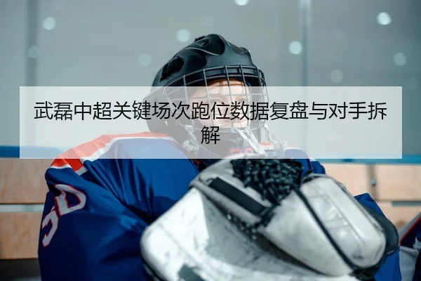 武磊中超关键场次跑位数据复盘与对手拆解